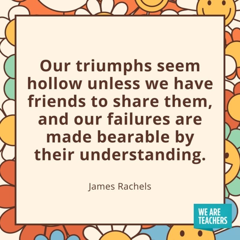 Our triumphs seem hollow unless we have friends to share them, and our failures are made bearable by their understanding. —James Rachels