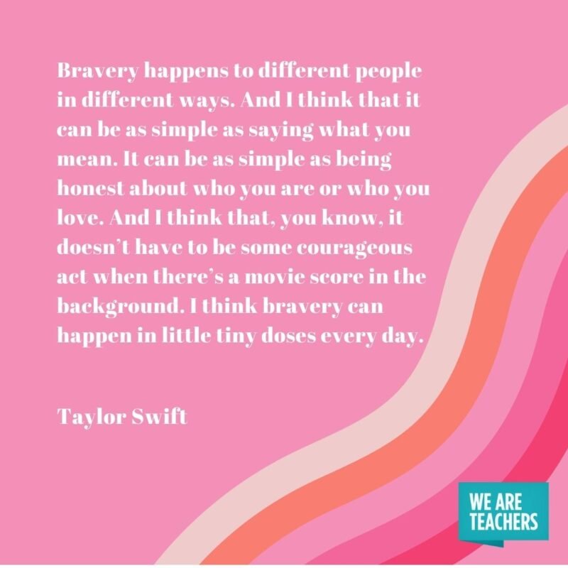 Bravery happens to different people in different ways. And I think that it can be as simple as saying what you mean. It can be as simple as being honest about who you are or who you love. And I think that, you know, it doesn’t have to be some courageous act when there’s a movie score in the background. I think bravery can happen in little tiny doses every day.- Taylor Swift quotes