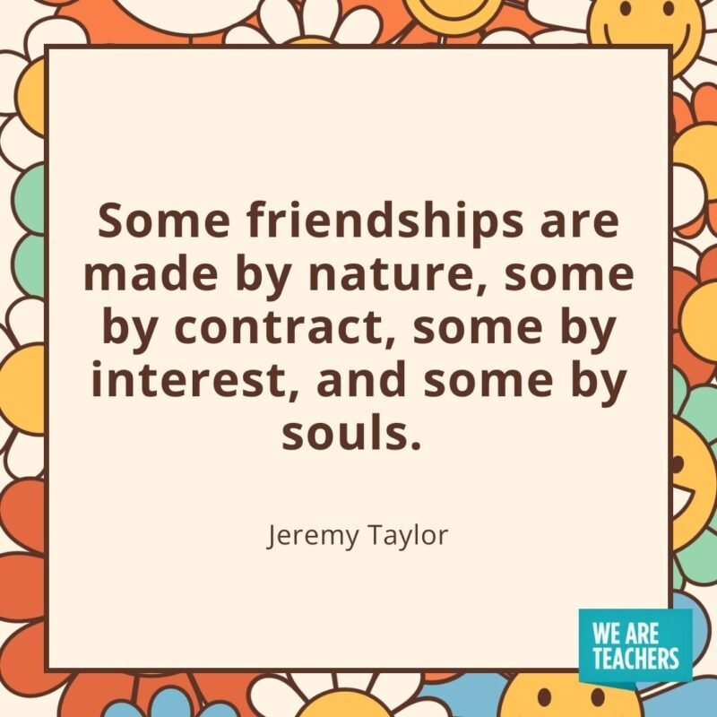 Some friendships are made by nature, some by contract, some by interest, and some by souls. —Jeremy Taylor