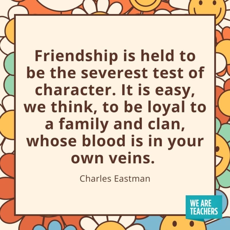 Friendship is held to be the severest test of character. It is easy, we think, to be loyal to a family and clan, whose blood is in your own veins. —Charles Eastman
