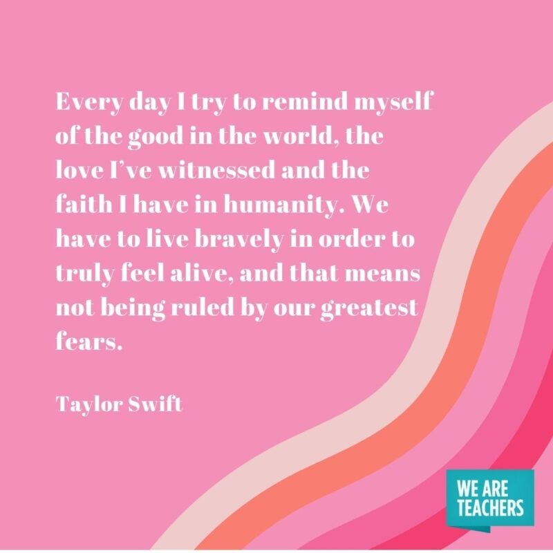 Every day I try to remind myself of the good in the world, the love I’ve witnessed and the faith I have in humanity. We have to live bravely in order to truly feel alive, and that means not being ruled by our greatest fears.- Taylor Swift quotes