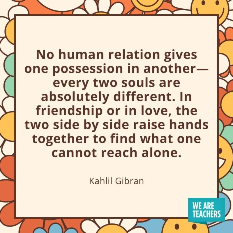 No human relation gives one possession in another—every two souls are absolutely different. In friendship or in love, the two side by side raise hands together to find what one cannot reach alone. —Kahlil Gibran