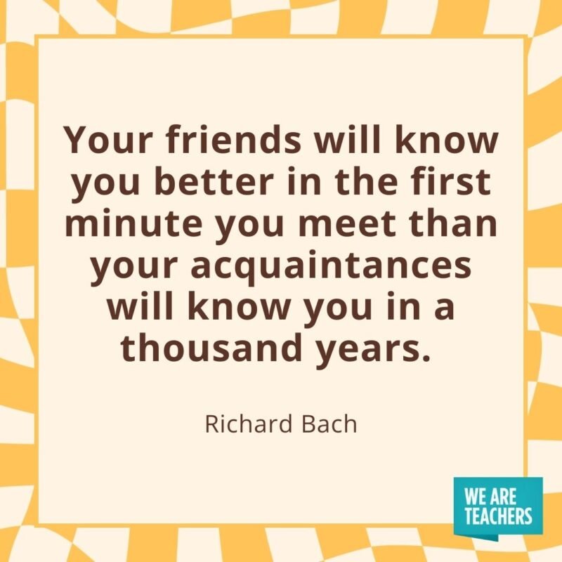 Your friends will know you better in the first minute you meet than your acquaintances will know you in a thousand years. —Richard Bach
