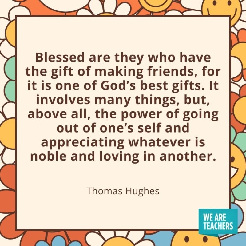 Blessed are they who have the gift of making friends, for it is one of God's best gifts. It involves many things, but, above all, the power of going out of one's self and appreciating whatever is noble and loving in another. —Thomas Hughes