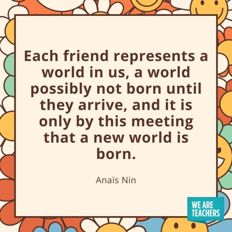 Each friend represents a world in us, a world possibly not born until they arrive, and it is only by this meeting that a new world is born. —Anaïs Nin