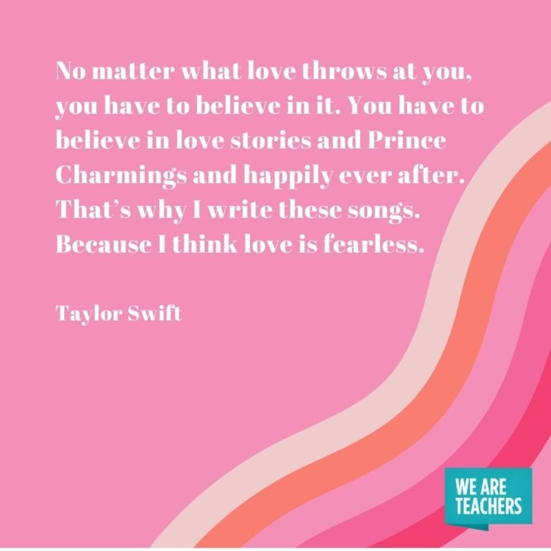 No matter what love throws at you, you have to believe in it. You have to believe in love stories and Prince Charmings and happily ever after. That’s why I write these songs. Because I think love is fearless. - Taylor Swift quotes