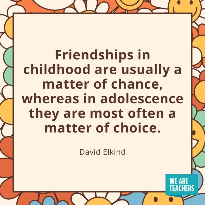 Friendships in childhood are usually a matter of chance, whereas in adolescence they are most often a matter of choice. —David Elkind