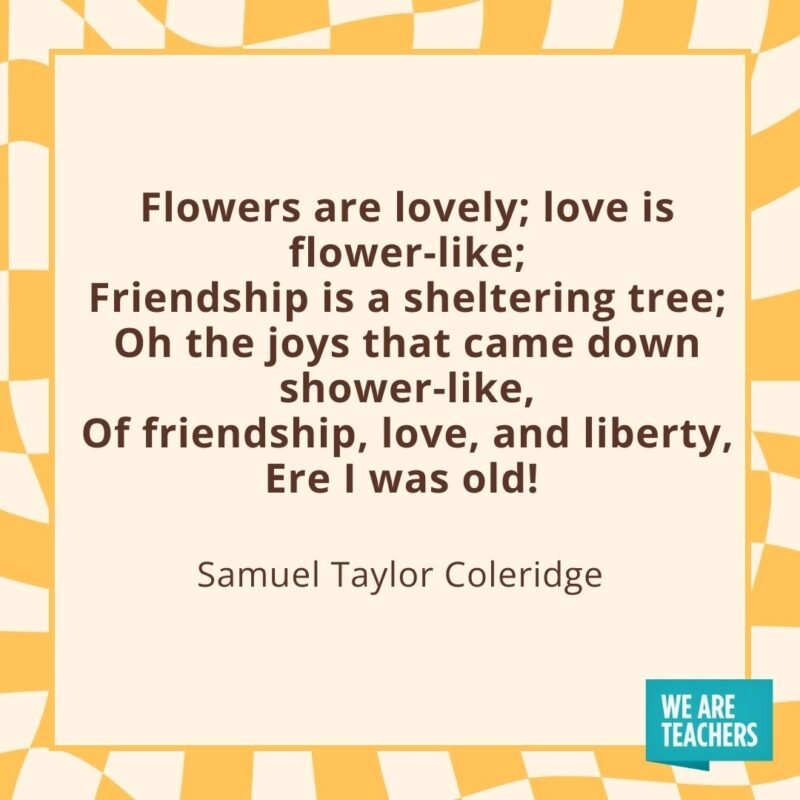 Flowers are lovely; love is flower-like;
Friendship is a sheltering tree;
Oh the joys that came down shower-like,
Of friendship, love, and liberty,
Ere I was old! —Samuel Taylor Coleridge