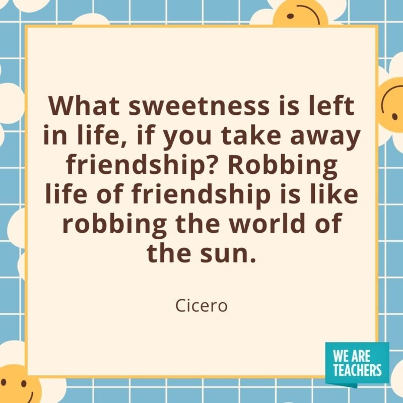 What sweetness is left in life, if you take away friendship? Robbing life of friendship is like robbing the world of the sun. —Cicero