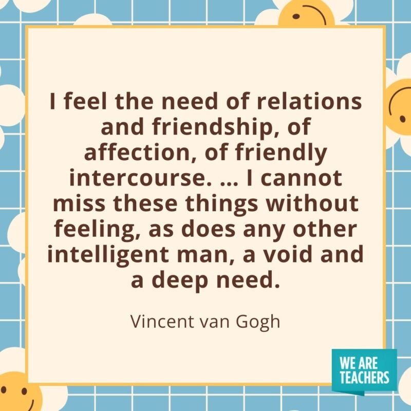 I feel the need of relations and friendship, of affection, of friendly intercourse. ... I cannot miss these things without feeling, as does any other intelligent man, a void and a deep need. —Vincent van Gogh- friendship quotes