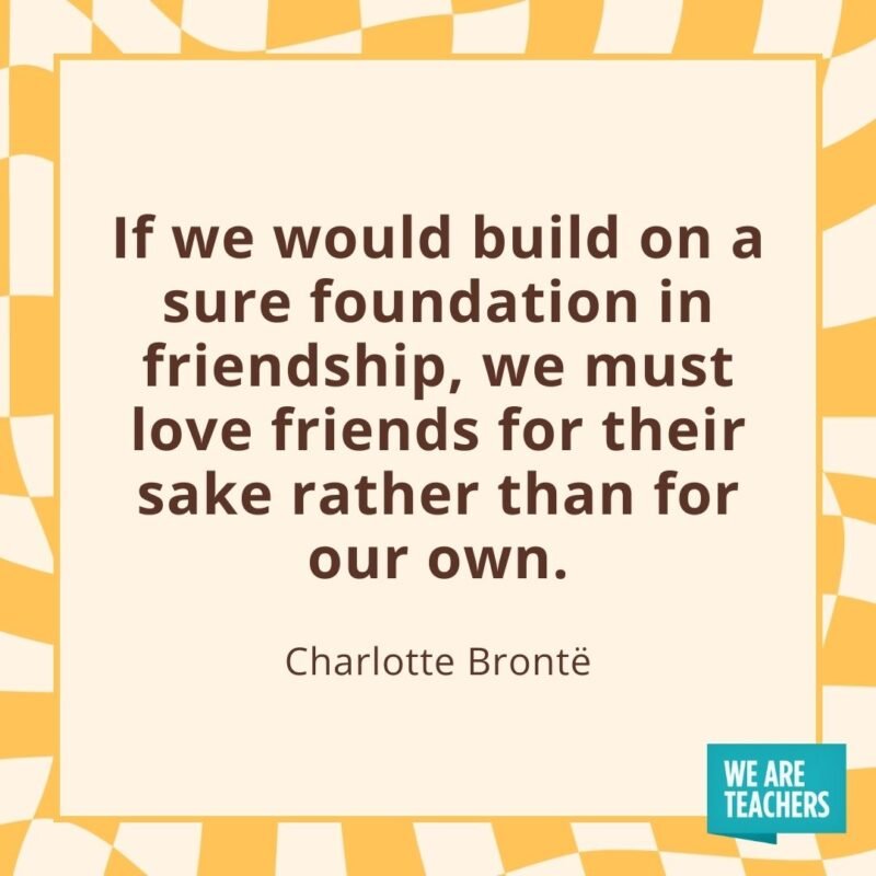 If we would build on a sure foundation in friendship, we must love friends for their sake rather than for our own. —Charlotte Brontë- friendship quotes