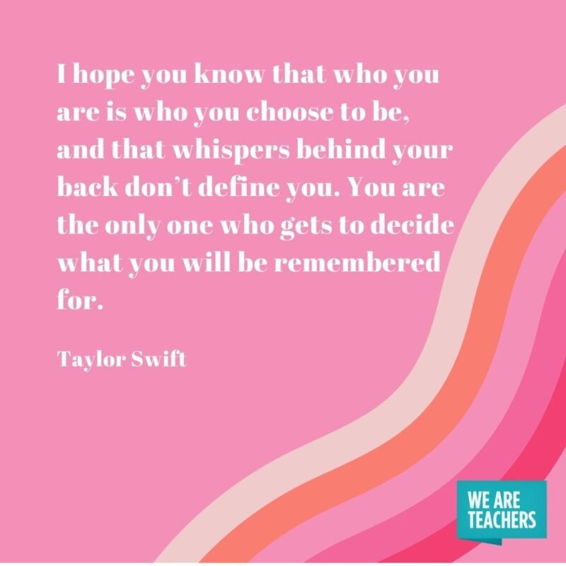 I hope you know that who you are is who you choose to be, and that whispers behind your back don’t define you. You are the only one who gets to decide what you will be remembered for. - Taylor Swift quotes