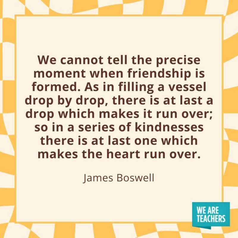 We cannot tell the precise moment when friendship is formed. As in filling a vessel drop by drop, there is at last a drop which makes it run over; so in a series of kindnesses there is at last one which makes the heart run over. —James Boswell