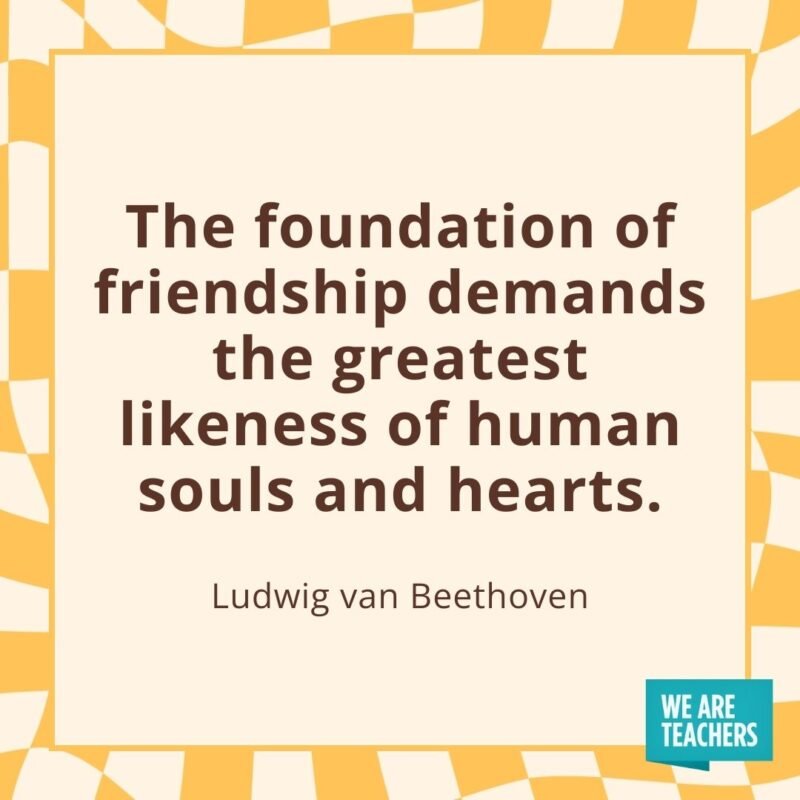 The foundation of friendship demands the greatest likeness of human souls and hearts. —Ludwig van Beethoven