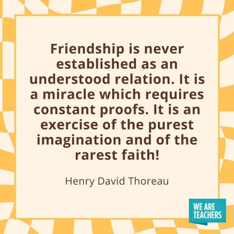 Friendship is never established as an understood relation. It is a miracle which requires constant proofs. It is an exercise of the purest imagination and of the rarest faith! —Henry David Thoreau