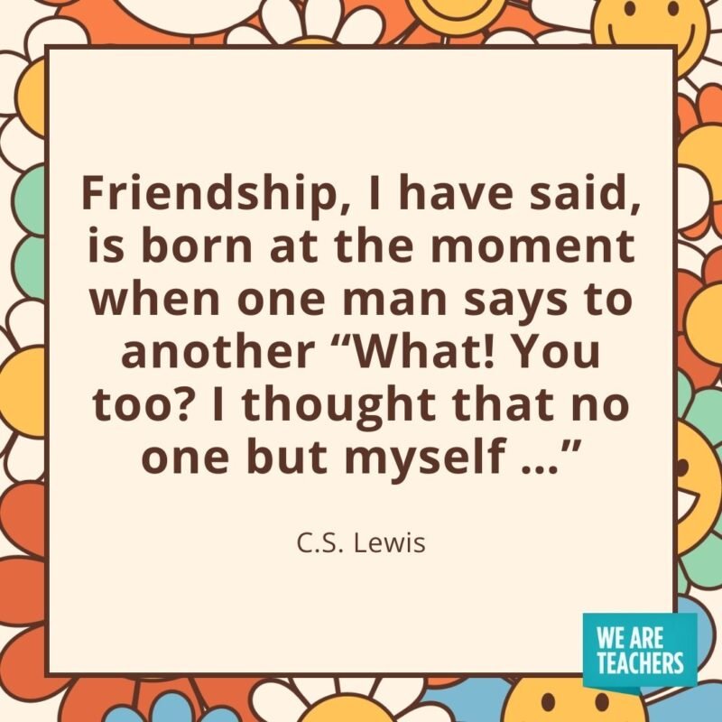 Friendship, I have said, is born at the moment when one man says to another 