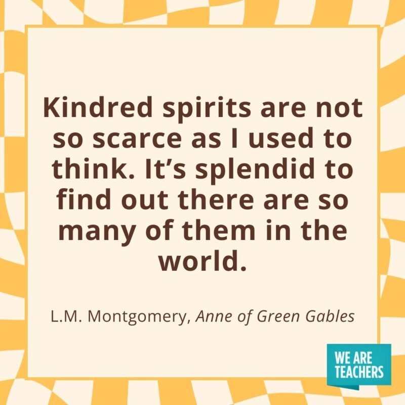Kindred spirits are not so scarce as I used to think. It’s splendid to find out there are so many of them in the world. —L.M. Montgomery, Anne of Green Gables- friendship quotes