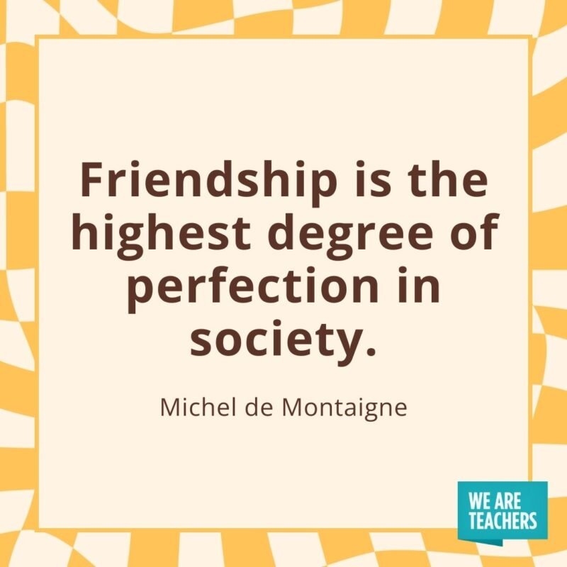 Friendship is the highest degree of perfection in society. —Michel de Montaigne