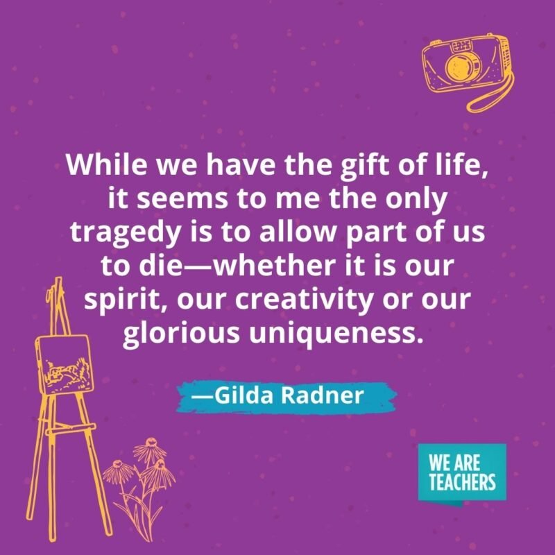 While we have the gift of life, it seems to me the only tragedy is to allow part of us to die—whether it is our spirit, our creativity or our glorious uniqueness. —Gilda Radner While we have the gift of life, it seems to me the only tragedy is to allow part of us to die—whether it is our spirit, our creativity or our glorious uniqueness. —Gilda Radner