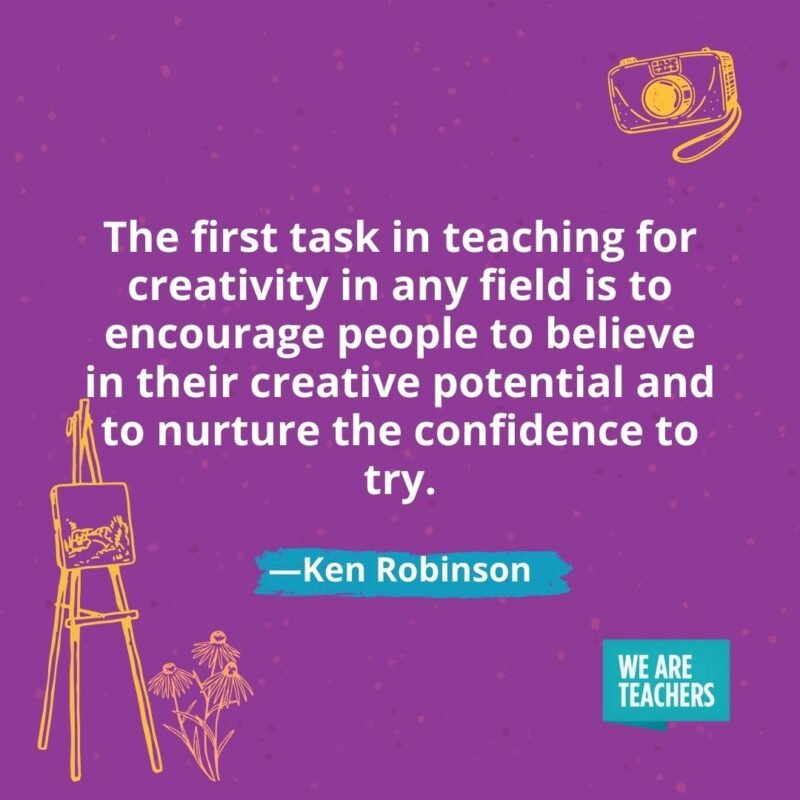 The first task in teaching for creativity in any field is to encourage people to believe in their creative potential and to nurture the confidence to try. —Ken Robinson The first task in teaching for creativity in any field is to encourage people to believe in their creative potential and to nurture the confidence to try. —Ken Robinson
