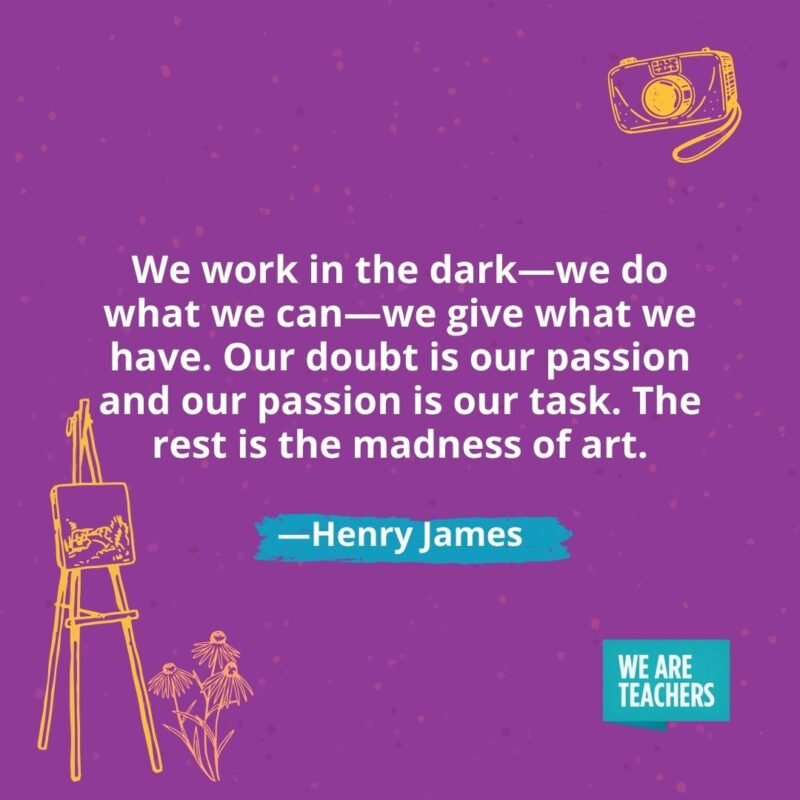 We work in the dark—we do what we can—we give what we have. Our doubt is our passion and our passion is our task. The rest is the madness of art. —Henry James We work in the dark—we do what we can—we give what we have. Our doubt is our passion and our passion is our task. The rest is the madness of art. —Henry James