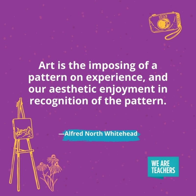 Art is the imposing of a pattern on experience, and our aesthetic enjoyment in recognition of the pattern. —Alfred North Whitehead Art is the imposing of a pattern on experience, and our aesthetic enjoyment in recognition of the pattern. —Alfred North Whitehead