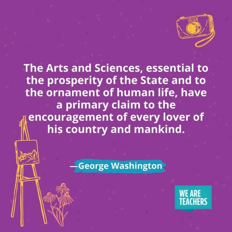 The Arts and Sciences, essential to the prosperity of the State and to the ornament of human life, have a primary claim to the encouragement of every lover of his country and mankind. —George Washington The Arts and Sciences, essential to the prosperity of the State and to the ornament of human life, have a primary claim to the encouragement of every lover of his country and mankind. —George Washington
