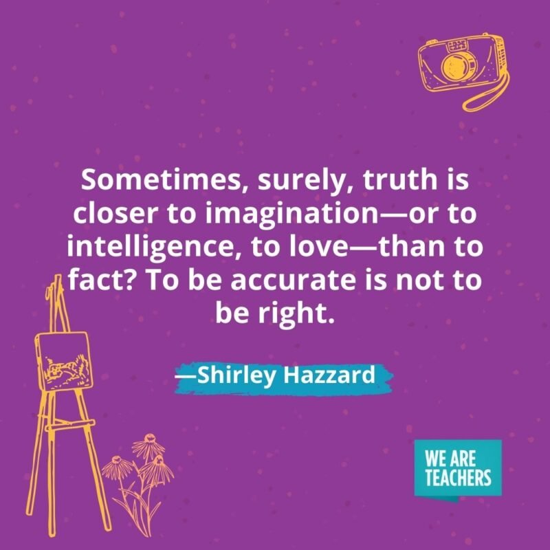 Sometimes, surely, truth is closer to imagination—or to intelligence, to love—than to fact? To be accurate is not to be right. —Shirley Hazzard Sometimes, surely, truth is closer to imagination—or to intelligence, to love—than to fact? To be accurate is not to be right. —Shirley Hazzard