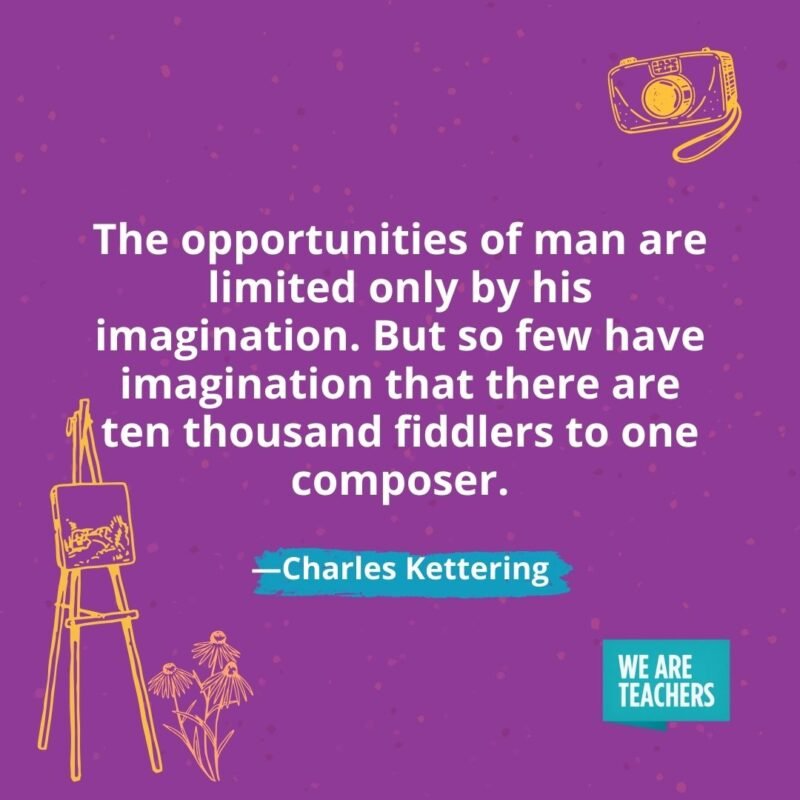 The opportunities of man are limited only by his imagination. But so few have imagination that there are ten thousand fiddlers to one composer. —Charles Kettering The opportunities of man are limited only by his imagination. But so few have imagination that there are ten thousand fiddlers to one composer. —Charles Kettering