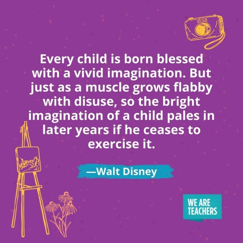 Every child is born blessed with a vivid imagination. But just as a muscle grows flabby with disuse, so the bright imagination of a child pales in later years if he ceases to exercise it. —Walt Disney Every child is born blessed with a vivid imagination. But just as a muscle grows flabby with disuse, so the bright imagination of a child pales in later years if he ceases to exercise it. —Walt Disney