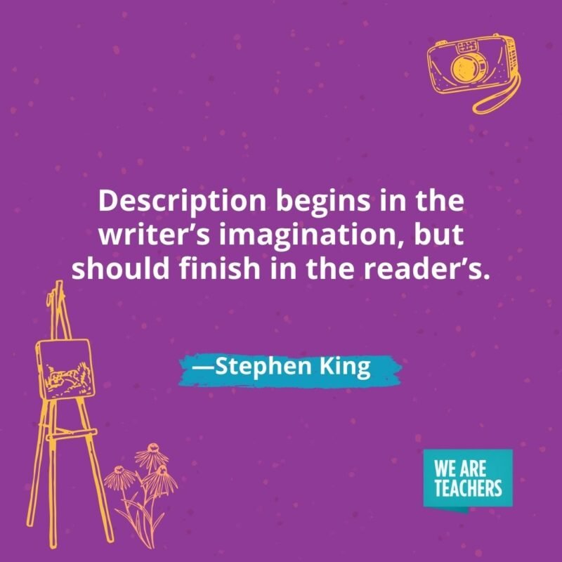 Description begins in the writer’s imagination, but should finish in the reader’s. —Stephen King Description begins in the writer's imagination, but should finish in the reader's. —Stephen King