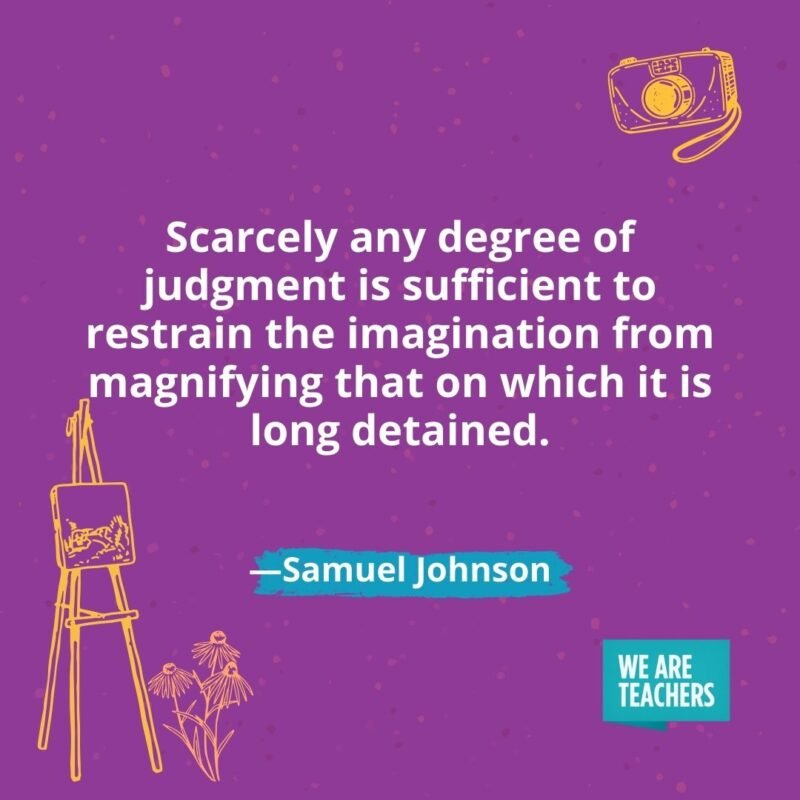 Scarcely any degree of judgment is sufficient to restrain the imagination from magnifying that on which it is long detained. —Samuel Johnson Scarcely any degree of judgment is sufficient to restrain the imagination from magnifying that on which it is long detained. —Samuel Johnson
