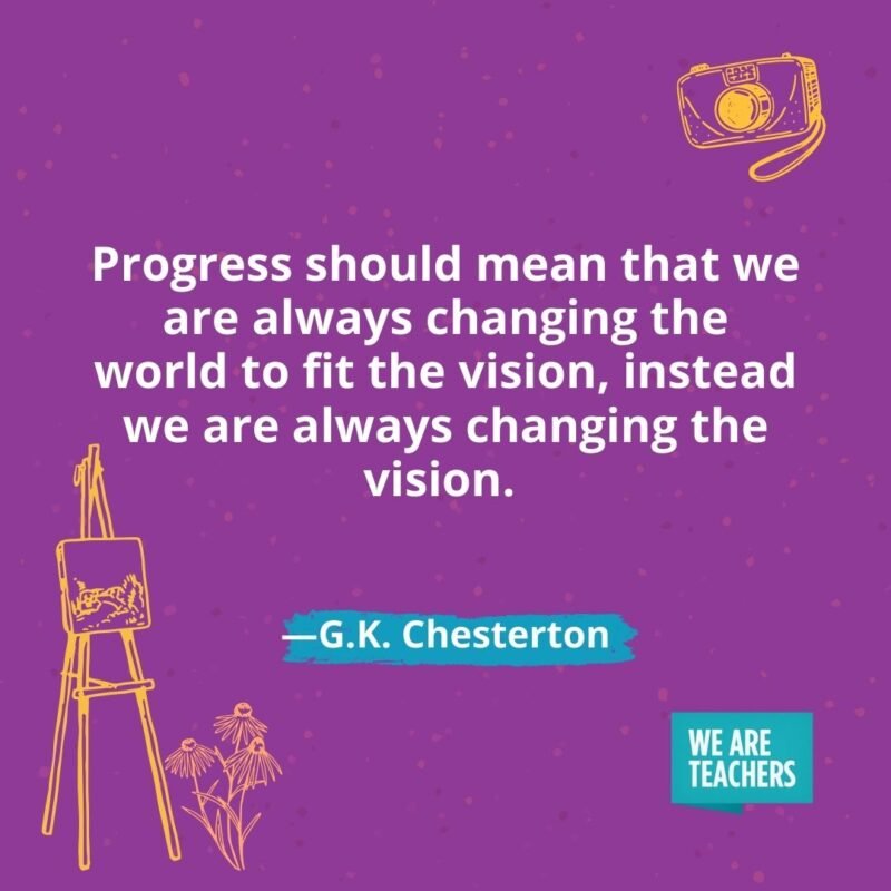 Progress should mean that we are always changing the world to fit the vision, instead we are always changing the vision. —G.K. Chesterton Progress should mean that we are always changing the world to fit the vision, instead we are always changing the vision. —G.K. Chesterton