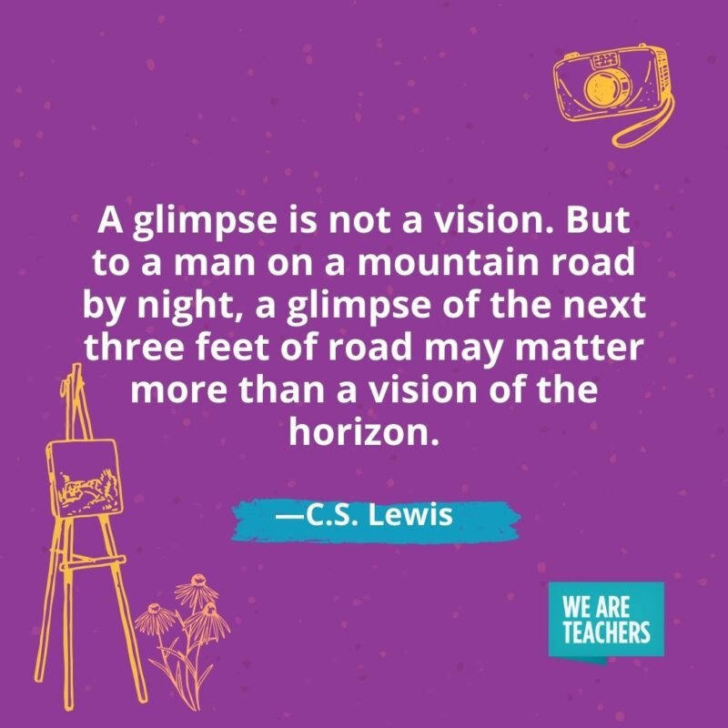 A glimpse is not a vision. But to a man on a mountain road by night, a glimpse of the next three feet of road may matter more than a vision of the horizon. —C.S. Lewis A glimpse is not a vision. But to a man on a mountain road by night, a glimpse of the next three feet of road may matter more than a vision of the horizon. —C.S. Lewis
