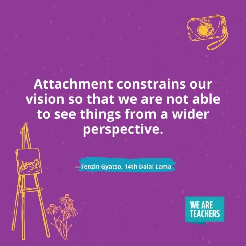 Attachment constrains our vision so that we are not able to see things from a wider perspective. —Tenzin Gyatso, 14th Dalai Lama Attachment constrains our vision so that we are not able to see things from a wider perspective. —Tenzin Gyatso, 14th Dalai Lama