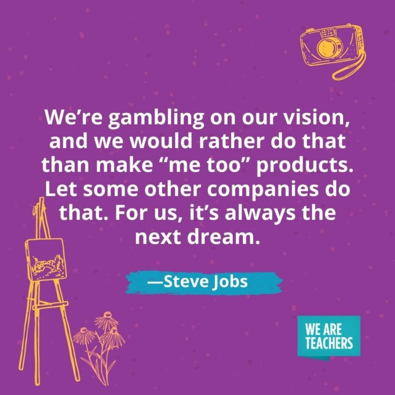 We’re gambling on our vision, and we would rather do that than make “me too” products. Let some other companies do that. For us, it’s always the next dream. —Steve Jobs We're gambling on our vision, and we would rather do that than make "me too" products. Let some other companies do that. For us, it's always the next dream. —Steve Jobs