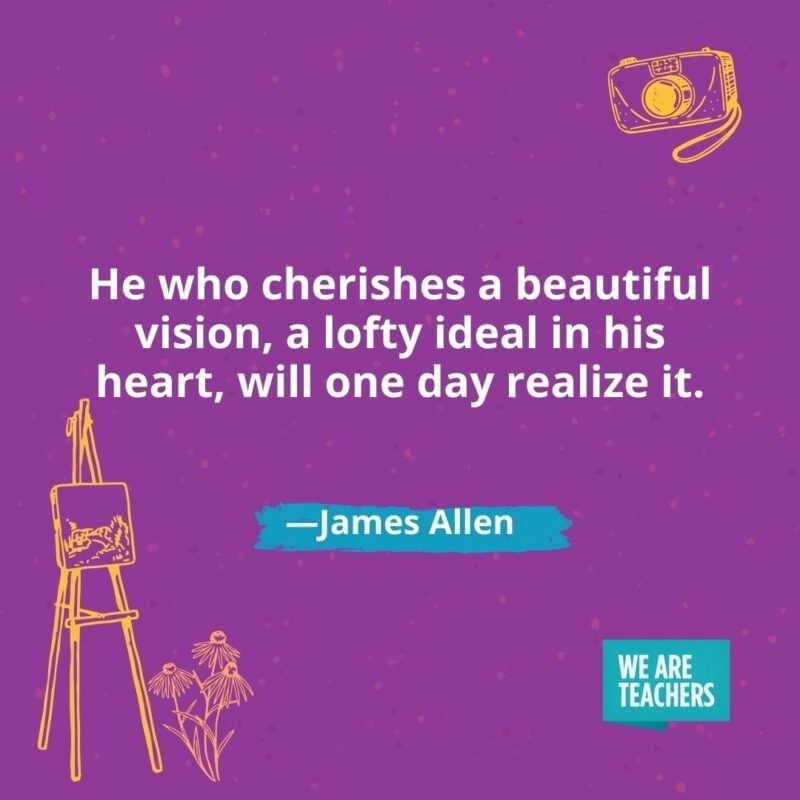He who cherishes a beautiful vision, a lofty ideal in his heart, will one day realize it. —James Allen He who cherishes a beautiful vision, a lofty ideal in his heart, will one day realize it. —James Allen