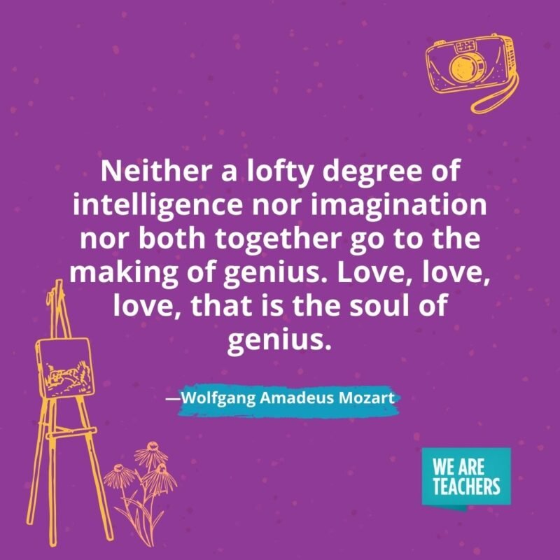 Neither a lofty degree of intelligence nor imagination nor both together go to the making of genius. Love, love, love, that is the soul of genius. —Wolfgang Amadeus Mozart Neither a lofty degree of intelligence nor imagination nor both together go to the making of genius. Love, love, love, that is the soul of genius. —Wolfgang Amadeus Mozart