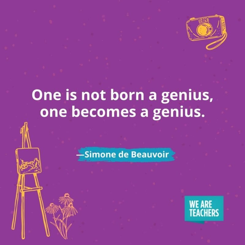 One is not born a genius, one becomes a genius. —Simone de Beauvoir One is not born a genius, one becomes a genius. —Simone de Beauvoir