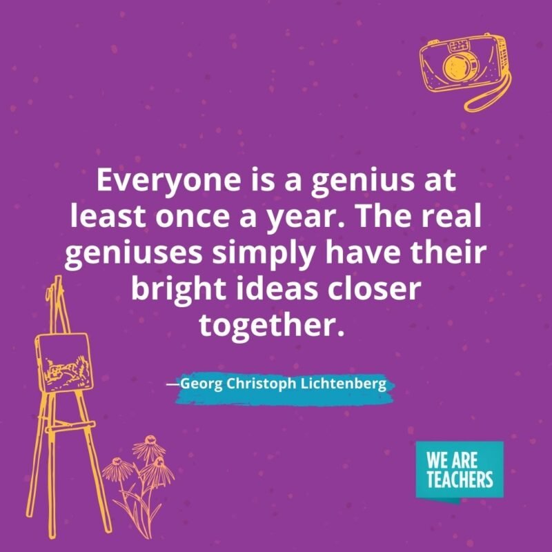 Everyone is a genius at least once a year. The real geniuses simply have their bright ideas closer together. —Georg Christoph Lichtenberg Everyone is a genius at least once a year. The real geniuses simply have their bright ideas closer together. —Georg Christoph Lichtenberg