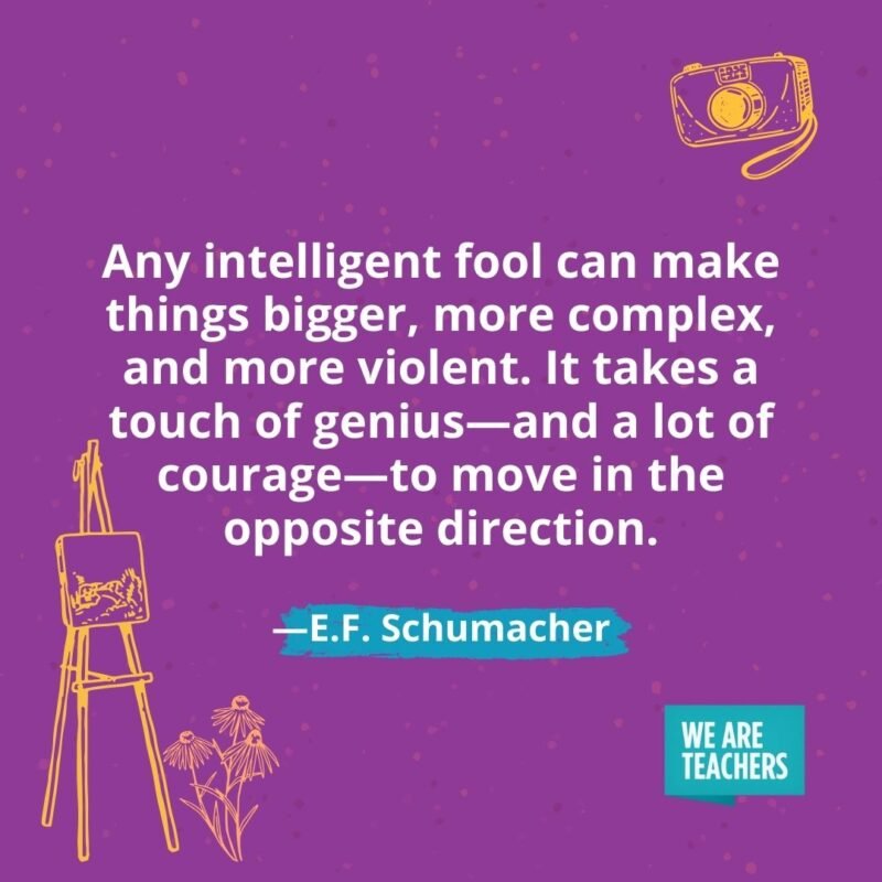Any intelligent fool can make things bigger, more complex, and more violent. It takes a touch of genius—and a lot of courage—to move in the opposite direction. —E.F. Schumacher Any intelligent fool can make things bigger, more complex, and more violent. It takes a touch of genius—and a lot of courage—to move in the opposite direction. —E.F. Schumacher