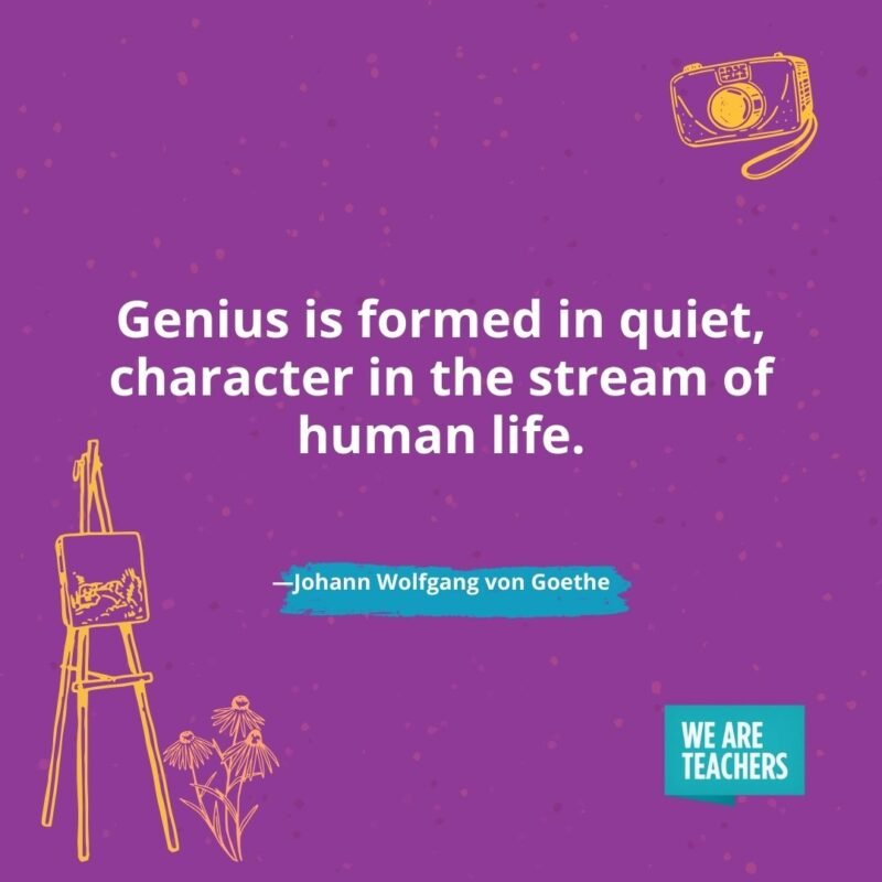 Genius is formed in quiet, character in the stream of human life. —Johann Wolfgang von Goethe Genius is formed in quiet, character in the stream of human life. —Johann Wolfgang von Goethe