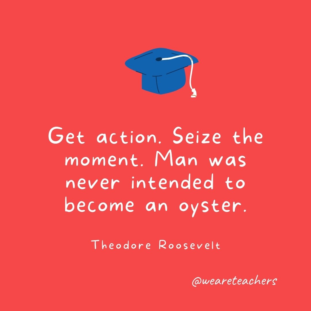 Get action. Seize the moment. Man was never intended to become an oyster. —Theodore Roosevelt