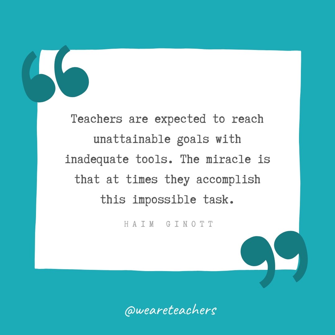 Teachers are expected to reach unattainable goals with inadequate tools. The miracle is that at times they accomplish this impossible task. —Haim Ginott