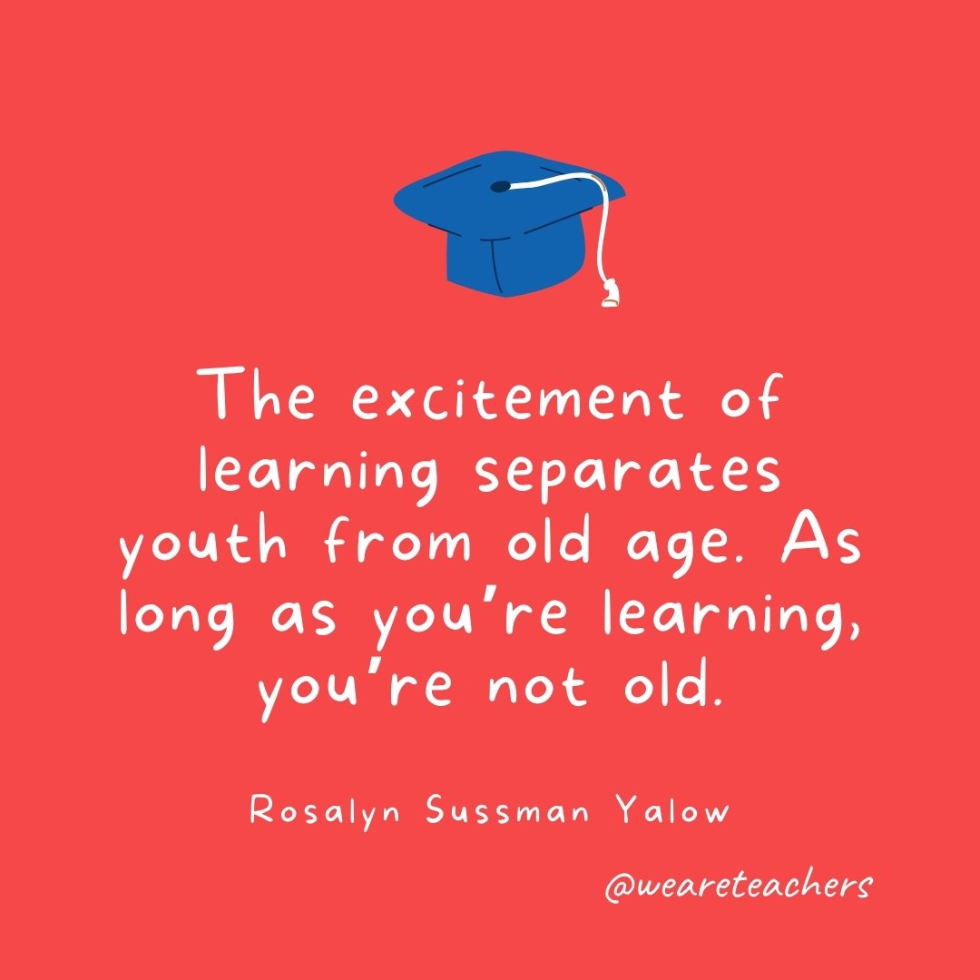 The excitement of learning separates youth from old age. As long as you're learning, you're not old. —Rosalyn Sussman Yalow