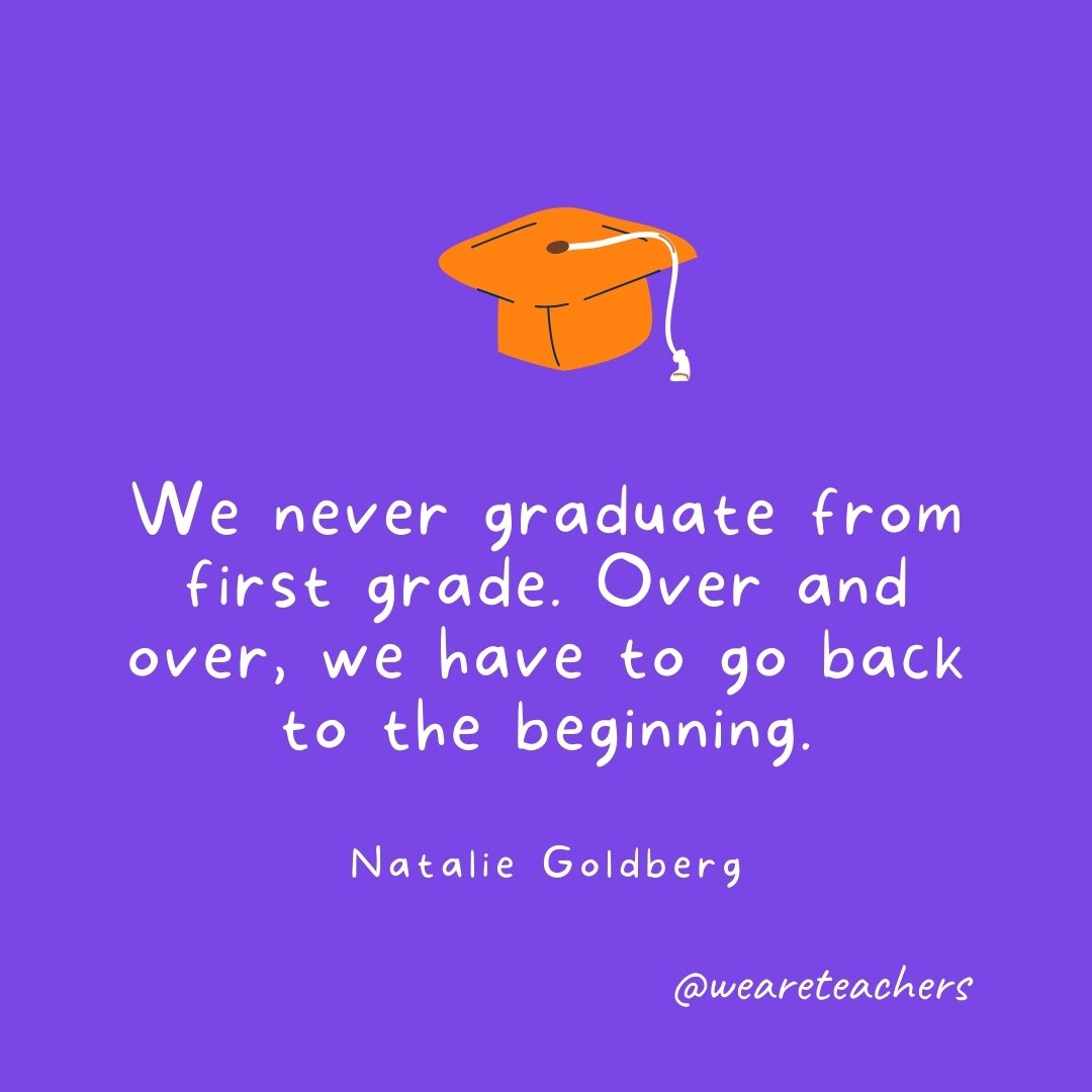 Graduation Quotes: We never graduate from first grade. Over and over, we have to go back to the beginning. —Natalie Goldberg