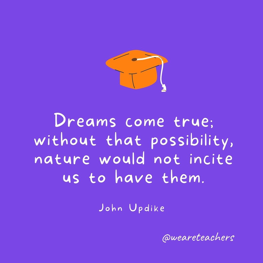 Graduation Quotes: Dreams come true; without that possibility, nature would not incite us to have them. —John Updike