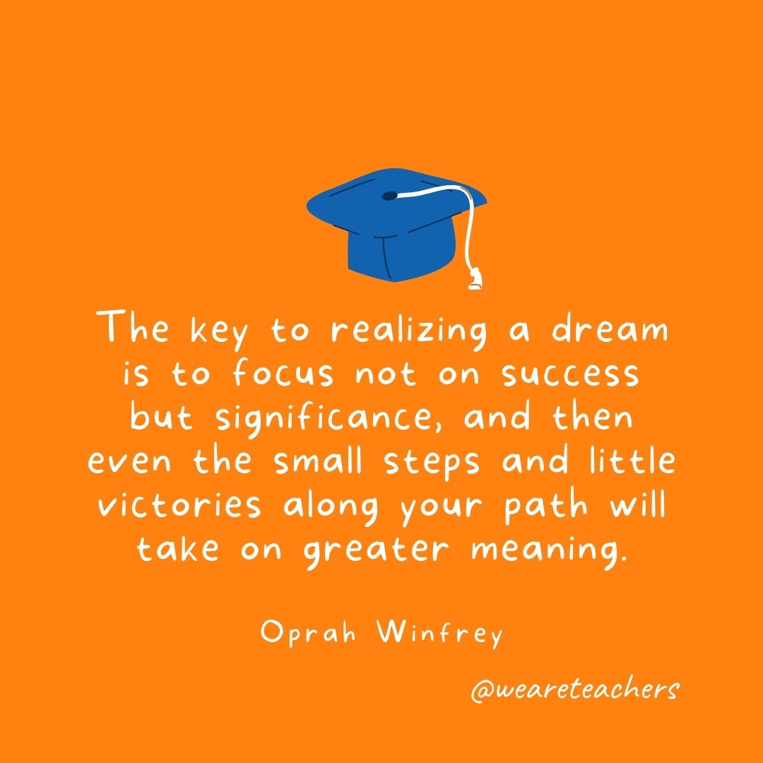 The key to realizing a dream is to focus not on success but significance, and then even the small steps and little victories along your path will take on greater meaning. —Oprah Winfrey
