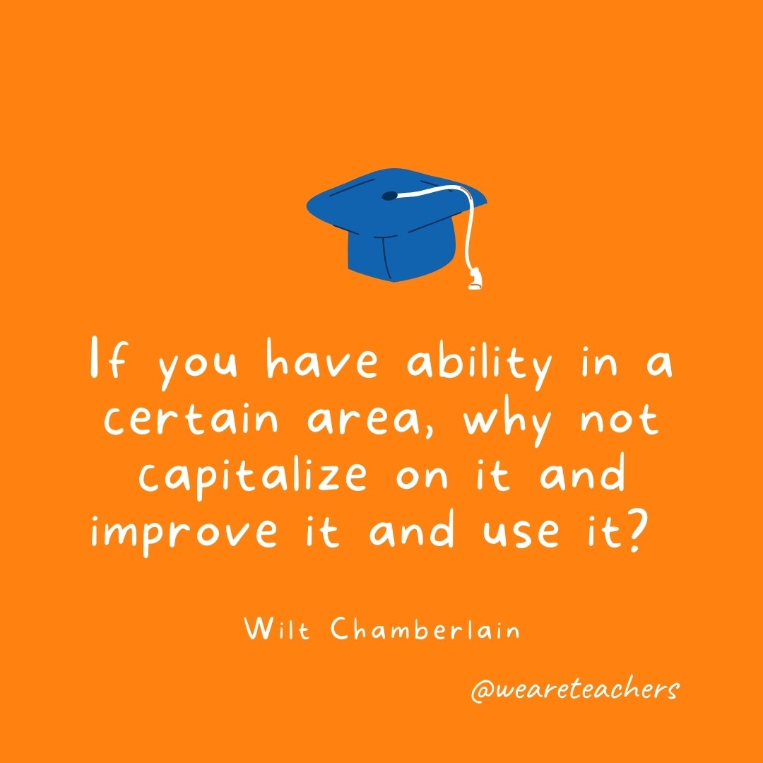 If you have ability in a certain area, why not capitalize on it and improve it and use it? —Wilt Chamberlain