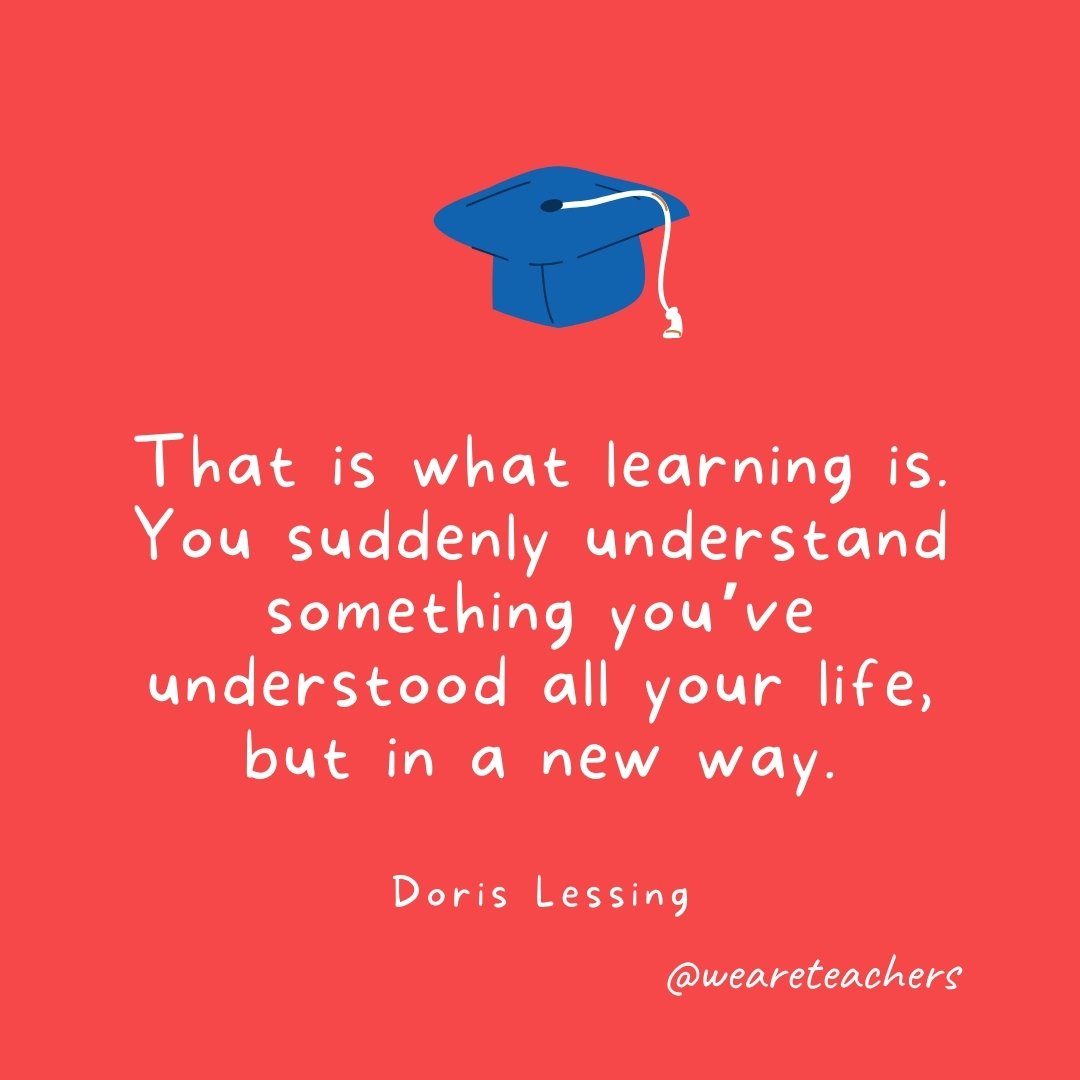 That is what learning is. You suddenly understand something you've understood all your life, but in a new way. —Doris Lessing